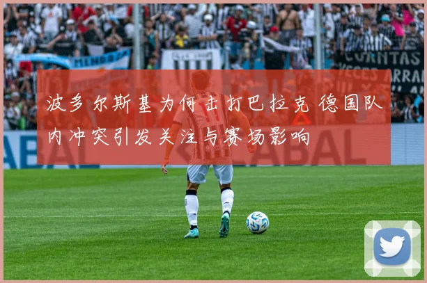 波多尔斯基为何击打巴拉克 德国队内冲突引发关注与赛场影响