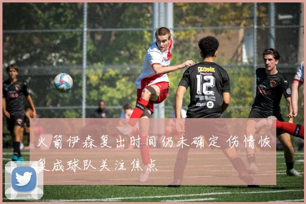 火箭伊森复出时间仍未确定 伤情恢复成球队关注焦点