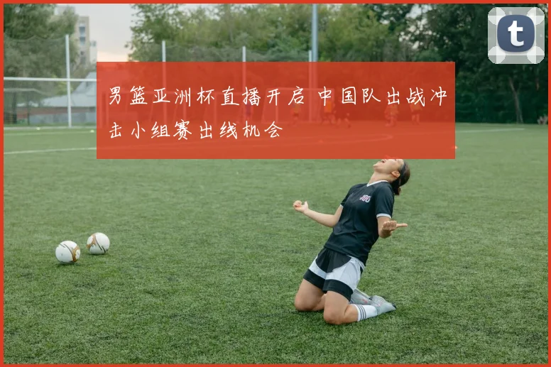 男篮亚洲杯直播开启 中国队出战冲击小组赛出线机会