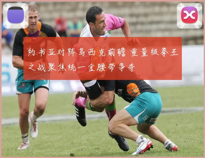 约书亚对阵乌西克前瞻 重量级拳王之战聚焦统一金腰带争夺