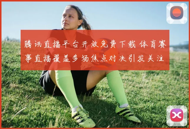 腾讯直播平台开放免费下载 体育赛事直播覆盖多场焦点对决引发关注