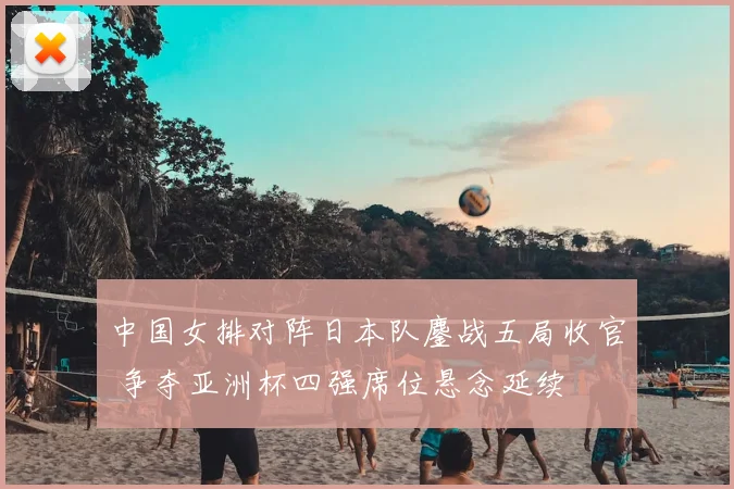 中国女排对阵日本队鏖战五局收官 争夺亚洲杯四强席位悬念延续