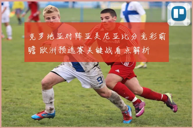 克罗地亚对阵亚美尼亚比分竞彩前瞻 欧洲预选赛关键战看点解析