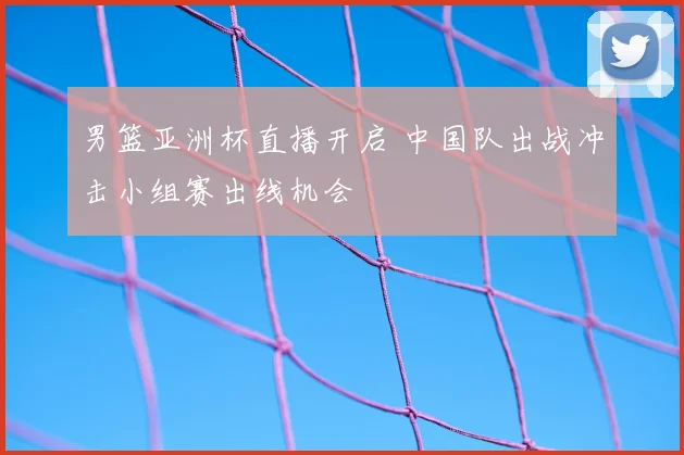 男篮亚洲杯直播开启 中国队出战冲击小组赛出线机会