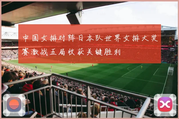 中国女排对阵日本队世界女排大奖赛激战五局收获关键胜利