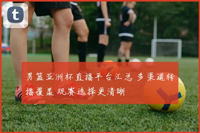 男篮亚洲杯直播平台汇总 多渠道转播覆盖 观赛选择更清晰