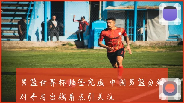 男篮世界杯抽签完成 中国男篮分组对手与出线看点引关注