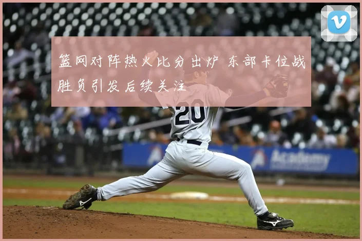 篮网对阵热火比分出炉 东部卡位战胜负引发后续关注