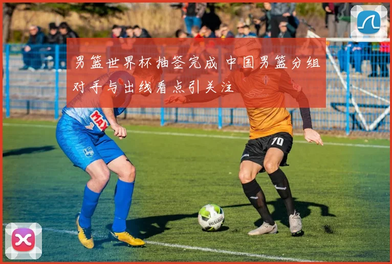 男篮世界杯抽签完成 中国男篮分组对手与出线看点引关注