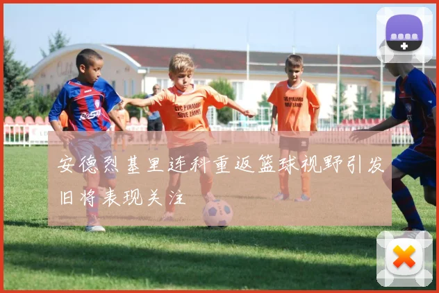 安德烈基里连科重返篮球视野引发旧将表现关注