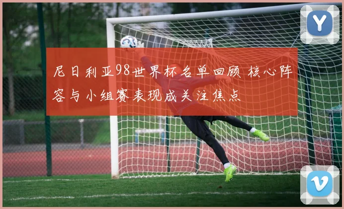 尼日利亚98世界杯名单回顾 核心阵容与小组赛表现成关注焦点