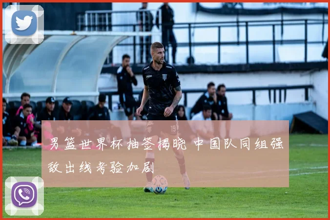 男篮世界杯抽签揭晓 中国队同组强敌出线考验加剧