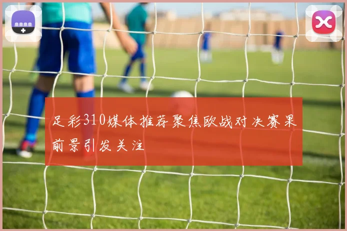 足彩310媒体推荐聚焦欧战对决赛果前景引发关注